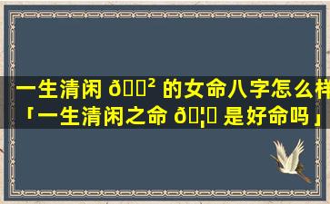 一生清闲 🌲 的女命八字怎么样「一生清闲之命 🦁 是好命吗」